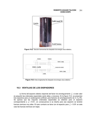 ROBERTO AGUIAR FALCONI 
CEINCI-ESPE 
281 
Figura 10.2 Sección transversal de disipador de energía visco elástico. PERFIL CANALPERFIL CANALPERFIL CAJÓNPERNOSPLACAS DE ACEROGOMAPERNOS 
Figura 10.3 Vista longitudinal de disipador de energía visco elástico. 
10.3 VENTAJAS DE LOS DISIPADORES 
La forma del espectro elástico depende del factor de amortiguamiento ξ, si este valor es pequeño las ordenadas espectrales serán altas y viceversa. En la figura 10.4, se presentan tres espectros para un acelerograma artificial, para factores de amortiguamiento de 3, 5 y 9%. Se aprecia que las mayores ordenadas espectrales se obtienen para el espectro correspondiente a 03.0=ξ; en consecuencia si se diseña para ese espectro se tendrán fuerzas sísmicas muy altas. El caso contrario se tiene con el espectro para 09.0=ξ en este caso las fuerzas sísmicas son bajas.  