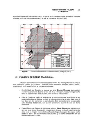 ROBERTO AGUIAR FALCONI 
CEINCI-ESPE 
19 
considerando valores más bajos al 0.4 g., ya que el factor de reducción de las fuerzas sísmicas obtenido en dichas estructuras es menor al que se impusieron, Aguiar (2006). 
Figura 1.12 Zonificación sísmica del Ecuador encontrada por Aguiar (1982). 
1.5 FILOSOFÍA DE DISEÑO TRADICIONAL 
La filosofía de diseño tradicional establece tres niveles de desempeño estructural que son: i) Servicio, ii) Daño, y iii) Colapso. Ante tres sismos de análisis definidos como: i) Menor, ii) Moderado, y iii) Severo, como se indica a continuación. 
• En el Estado de Servicio, se espera que ante Sismos Menores, que pueden ocurrir frecuentemente durante la vida útil de la edificación, no ocurra ningún daño tanto en los elementos estructurales como en los no estructurales. 
• Para el Estado de Daño, se espera que la estructura trabaje en el límite de su capacidad resistente elástica, es decir la estructura como tal no sufre daño pero sí hay daño en los elementos no estructurales. Este comportamiento es esperado ante Sismos Moderados, que pueden presentarse durante la vida útil de la edificación. 
• Para el Estado de Colapso, la estructura, ante un Sismo Severo que puede ocurrir rara vez en el tiempo de vida útil, incursiona en el rango no lineal, experimentando daño pero en ningún momento la edificación llega al colapso. Se espera cierto grado de daño en los elementos estructurales y un daño considerable en los elementos no estructurales.  