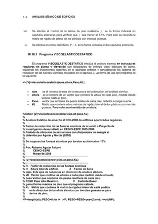 318 ANÁLISIS SÍSMICO DE EDIFICIOS 
viii. Se efectúa el control de la deriva de piso inelástica γ, en la forma indicada en capítulos anteriores para verificar que γ sea menor al 1.5%. Para esto se necesita la matriz de rigidez de lateral de los pórticos con inercias gruesas. 
ix. Se efectúa el control del efecto Δ−P en la forma indicada en los capítulos anteriores. 
10.10.3 Programa VISCOELASTICOESTATICO 
El programa VISCOELASTICOESTATICO efectúa el análisis sísmico en estructuras regulares en planta y elevación con disipadores de energía visco elásticos de goma, siguiendo los lineamientos descritos en el apartado anterior y considerando los factores de reducción de las fuerzas sísmicas indicados en el capítulo 2. La forma de uso del programa es la siguiente: 
 [V]=viscoelasticoestatico(ejes,altura,Peso,KL) 
• ejes es el número de ejes de la estructura en la dirección del análisis sísmico. 
• altura es el nombre de un vector que contiene la altura de cada piso, medida desde la base hasta el piso. 
• Peso vector que contiene los pesos totales de cada piso, debidos a carga muerta. 
• KL Matriz que contiene a las matrices de rigidez lateral de los pórticos con inercias gruesas. Pero solo en el sentido de análisis. 
function [V]=viscoelasticoestatico(iejes,alt,peso,KL) 
% 
% Analisis Estatico de acuerdo al CEC-2000 de edificios aporticados regulares 
% 
% Factor de reduccion de las fuerzas sismicas de acuerdo a Proyecto de 
% Investigacion desarrollado en CEINCI-ESPE 2005-2007. 
% Periodo de vibracion de estructuras con disipadores de energia el 
% obtenido por Aguiar y Garcia (2008) 
% 
% Se mayoran las fuerzas sismicas por torsion accidental en 10%. 
% 
% Por: Roberto Aguiar Falconi 
% CEINCI-ESPE 
% Marzo de 2008 
%----------------------------------------------------------------------- 
% [V]=analisisestaticonew(iejes,alt,peso,KL) 
%----------------------------------------------------------------------- 
%R Factor de reduccion de las fuerzas sismicas 
%H Altura total de edificio Z Factor de Zona 
% iejes # de ejes de columnas en direccion de analisis sismico 
% alt Vector que contine las alturas a cada piso medido desde el suelo. 
% peso Vector que contiene los pesos reactivos de cada piso. 
% PESO Peso total Reactivo. V Cortante Basal 
% gama Deriva maxima de piso que el programa calcula. 
% KL Matriz que contiene la matriz de rigidez lateral de cada portico 
% en la direccion del analisis sismico con inercias gruesas es para 
% deriva de piso. 
% 
NP=length(alt); PESO=0;for i=1:NP; PESO=PESO+peso(i);end; H=alt(NP);  