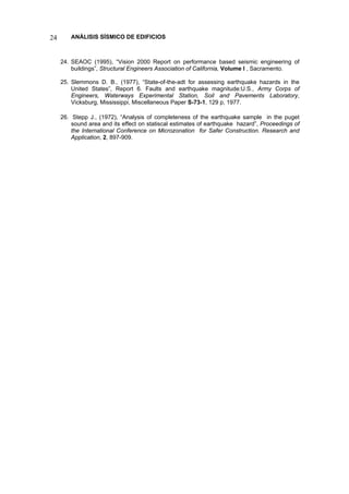 24 ANÁLISIS SÍSMICO DE EDIFICIOS 
24. SEAOC (1995), “Vision 2000 Report on performance based seismic engineering of buildings”, Structural Engineers Association of California, Volume I , Sacramento. 
25. Slemmons D. B., (1977), “State-of-the-adt for assessing earthquake hazards in the United States”, Report 6. Faults and earthquake magnitude:U.S., Army Corps of Engineers, Waterways Experimental Station, Soil and Pavements Laboratory, Vicksburg, Mississippi, Miscellaneous Paper S-73-1, 129 p, 1977. 
26. Stepp J., (1972), “Analysis of completeness of the earthquake sample in the puget sound area and its effect on statiscal estimates of earthquake hazard”, Proceedings of the International Conference on Microzonation for Safer Construction. Research and Application, 2, 897-909.  