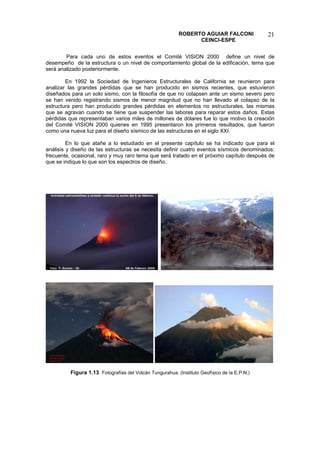ROBERTO AGUIAR FALCONI 
CEINCI-ESPE 
21 
Para cada uno de estos eventos el Comité VISION 2000 define un nivel de desempeño de la estructura o un nivel de comportamiento global de la edificación, tema que será analizado posteriormente. 
En 1992 la Sociedad de Ingenieros Estructurales de California se reunieron para analizar las grandes pérdidas que se han producido en sismos recientes, que estuvieron diseñados para un solo sismo, con la filosofía de que no colapsen ante un sismo severo pero se han venido registrando sismos de menor magnitud que no han llevado al colapso de la estructura pero han producido grandes pérdidas en elementos no estructurales, las mismas que se agravan cuando se tiene que suspender las labores para reparar estos daños. Estas pérdidas que representaban varios miles de millones de dólares fue lo que motivo la creación del Comité VISION 2000 quienes en 1995 presentaron los primeros resultados, que fueron como una nueva luz para el diseño sísmico de las estructuras en el siglo XXI. 
En lo que atañe a lo estudiado en el presente capítulo se ha indicado que para el análisis y diseño de las estructuras se necesita definir cuatro eventos sísmicos denominados: frecuente, ocasional, raro y muy raro tema que será tratado en el próximo capítulo después de que se indique lo que son los espectros de diseño. 
Figura 1.13 Fotografías del Volcán Tungurahua. (Instituto Geofísico de la E.P.N.)  