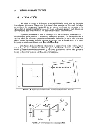 66 ANÁLISIS SÍSMICO DE EDIFICIOS 
3.1 INTRODUCCIÓN 
Para ilustrar el modelo de análisis, en la figura izquierda de 3.1 se tiene una estructura de un piso sin deformarse. A la derecha de la figura 3.1 se presenta una deformada de la losa por efecto de la componente horizontal de un sismo, con líneas entrecortadas se ha representado la posición inicial de la losa y con líneas continuas la posición final. Nótese que las dimensiones de la losa deformada son las mismas de la losa sin deformación. 
Un punto cualquiera de la losa se ha desplazado horizontalmente en la dirección X, horizontalmente en la dirección Y, además ha rotado con respecto a un eje perpendicular al plano de la losa. De tal manera que se tienen tres grados de libertad. En teoría estos grados de libertad pueden ubicarse en cualquier punto de la losa pero para facilitar el cálculo de la matriz de masas se acostumbra ubicarlo en el Centro de Masa, C.M. 
En la figura 3.2 se presenta una estructura de un piso que tiene cuatro pórticos, dos en sentido X, y dos en sentido Y. Se indican los grados de libertad, ubicados en el C.M., los mismos que se han identificado con la letra y el vector que contiene a todos estos grados de libertad se denomina vector de coordenadas generalizadas q. q 
Figura 3.1 Hipótesis planteada para los movimientos horizontales del suelo. 
Figura 3.2 Sistema de coordenadas de piso Q-q  