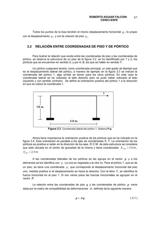 ROBERTO AGUIAR FALCONI 
CEINCI-ESPE 
67 
Todos los puntos de la losa tendrán el mismo desplazamiento horizontal ; lo propio con el desplazamiento y con la rotación de piso . 1q2q3q 
3.2 RELACIÓN ENTRE COORDENADAS DE PISO Y DE PÓRTICO 
Para ilustrar la relación que existe entre las coordenadas de piso y las coordenadas de pórtico, se observa la estructura de un piso de la figura 3.2, se ha identificado por 1 y 2, los pórticos que se encuentran en sentido X, y por A, B, los que se hallan en sentido Y. 
Un pórtico cualquiera tendrá, como coordenada principal, un solo grado de libertad que es el desplazamiento lateral del pórtico, a manera de ejemplo en la figura 3.3 se indican la coordenada del pórtico 1, algo similar se tienen para los otros pórticos. En este caso la coordenada lateral se ha colocado al lado derecho pero se pudo haber colocado al lado izquierdo y con sentido contrario. Se define la orientación positiva del pórtico 1 a la dirección en que se colocó la coordenada 1. 
Figura 3.3 Coordenada lateral del pórtico 1. Sistema P-p. 
Ahora tiene importancia la orientación positiva de los pórticos que se ha indicado en la figura 3.4. Esta orientación es paralela a los ejes de coordenadas X, Y. La orientación de los pórticos es positiva si están en la dirección de los ejes. El C.M. de ésta estructura se considera que está ubicada en el centro de gravedad de la misma y tiene coordenadas m., m. 0.3=CMX5.2=CMY 
A las coordenadas laterales de los pórticos se las agrupa en el vector p y a los elementos se los identifica con p. La una es negreada y la otra no. Para el pórtico 1, que es de un piso, se tiene una coordenada que corresponde al desplazamiento horizontal del piso uno, medida positiva si el desplazamiento es hacia la derecha. Con la letra se identifica la fuerza horizontal en el piso 1. Si son varios pisos las fuerzas horizontales se agrupan en el vector 1p1PP. 
La relación entre las coordenadas de piso y las coordenadas de pórtico qp viene dada por la matriz de compatibilidad de deformaciones , definida de la siguiente manera: A 
qAp= 
( 3.1 )  