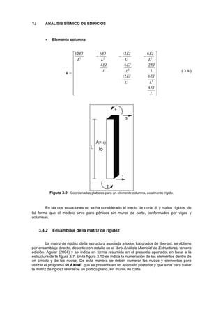 74 ANÁLISIS SÍSMICO DE EDIFICIOS 
• Elemento columna 
=k⎥⎥⎥⎥⎥⎥⎥⎥⎥⎥ ⎦ ⎤ ⎢⎢⎢⎢⎢⎢⎢⎢⎢⎢ ⎣ ⎡−−− LEILEILEILEILEILEILEILEILEILEI46122646126122322323 
( 3.9 ) 
Figura 3.9 Coordenadas globales para un elemento columna, axialmente rígido. 
En las dos ecuaciones no se ha considerado el efecto de corte φ y nudos rígidos, de tal forma que el modelo sirve para pórticos sin muros de corte, conformados por vigas y columnas. 
3.4.2 Ensamblaje de la matriz de rigidez 
La matriz de rigidez de la estructura asociada a todos los grados de libertad, se obtiene por ensamblaje directo, descrito con detalle en el libro Análisis Matricial de Estructuras, tercera edición. Aguiar (2004) y se indica en forma resumida en el presente apartado, en base a la estructura de la figura 3.7. En la figura 3.10 se indica la numeración de los elementos dentro de un círculo y de los nudos. De esta manera se deben numerar los nudos y elementos para utilizar el programa RLAXINFI que se presenta en un apartado posterior y que sirve para hallar la matriz de rigidez lateral de un pórtico plano, sin muros de corte.  