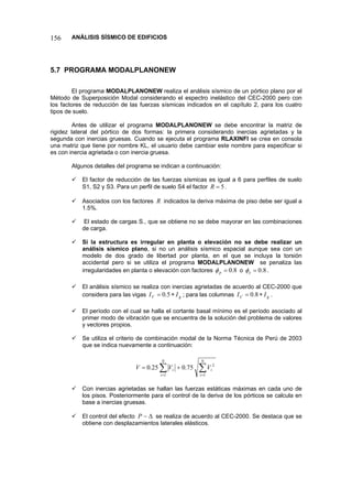 156 ANÁLISIS SÍSMICO DE EDIFICIOS 
5.7 PROGRAMA MODALPLANONEW 
El programa MODALPLANONEW realiza el análisis sísmico de un pórtico plano por el Método de Superposición Modal considerando el espectro inelástico del CEC-2000 pero con los factores de reducción de las fuerzas sísmicas indicados en el capítulo 2, para los cuatro tipos de suelo. 
Antes de utilizar el programa MODALPLANONEW se debe encontrar la matriz de rigidez lateral del pórtico de dos formas: la primera considerando inercias agrietadas y la segunda con inercias gruesas. Cuando se ejecuta el programa RLAXINFI se crea en consola una matriz que tiene por nombre KL, el usuario debe cambiar este nombre para especificar si es con inercia agrietada o con inercia gruesa. 
Algunos detalles del programa se indican a continuación: 
9 El factor de reducción de las fuerzas sísmicas es igual a 6 para perfiles de suelo S1, S2 y S3. Para un perfil de suelo S4 el factor 5=R. 
9 Asociados con los factores R indicados la deriva máxima de piso debe ser igual a 1.5%. 
9 El estado de cargas S., que se obtiene no se debe mayorar en las combinaciones de carga. 
9 Si la estructura es irregular en planta o elevación no se debe realizar un análisis sísmico plano, si no un análisis sísmico espacial aunque sea con un modelo de dos grado de libertad por planta, en el que se incluya la torsión accidental pero si se utiliza el programa MODALPLANONEW se penaliza las irregularidades en planta o elevación con factores 8.0=pφ o 8.0=eφ. 
9 El análisis sísmico se realiza con inercias agrietadas de acuerdo al CEC-2000 que considera para las vigas gVII∗=5.0; para las columnas gCII∗=8.0. 
9 El período con el cual se halla el cortante basal mínimo es el período asociado al primer modo de vibración que se encuentra de la solución del problema de valores y vectores propios. 
9 Se utiliza el criterio de combinación modal de la Norma Técnica de Perú de 2003 que se indica nuevamente a continuación: ΣΣ== += NiNiiiVVV11275.025.0 
9 Con inercias agrietadas se hallan las fuerzas estáticas máximas en cada uno de los pisos. Posteriormente para el control de la deriva de los pórticos se calcula en base a inercias gruesas. 
9 El control del efecto Δ−P se realiza de acuerdo al CEC-2000. Se destaca que se obtiene con desplazamientos laterales elásticos.  