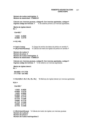 ROBERTO AGUIAR FALCONI 
CEINCI-ESPE 
187 
Número de nudos restringidos: 3 
Módulo de elasticidad: 1738965.21 
Calcula con: Inercias gruesas, código=0. Con inercias agrietadas, código=1 
Ingrese código de inercias: 1 % Se obtiene primero con inercias agrietadas. 
Matriz de rigidez lateral: 
KL = 
1.0e+003 * 
1.2435 -0.4926 
-0.4926 0.3179 
 KL1=KL 
 load c:casay % Carga de archivo de datos de pórtico en sentido Y. 
 [KL]=rlaxinfi(casay) % Cálculo de matriz de rigidez de pórtico en sentido Y 
Número de nudos: 6 
Número de pisos: 2 
Número de nudos restringidos: 2 
Módulo de elasticidad: 1738965.21 
Calcula con: Inercias gruesas, codigo=0. Con inercias agrietadas, codigo=1 
Ingrese codigo de inercias :1 % Se obtiene con inercias agrietadas. 
Matriz de rigidez lateral : 
KL = 
404.8093 -171.7738 
-171.7738 124.7962 
 KLA=[KL1; KL1; KL; KL; KL] % Matrices de rigidez lateral con inercias agrietadas 
KLA = 
1.0e+003 * 
1.2435 -0.4926 
-0.4926 0.3179 
1.2435 -0.4926 
-0.4926 0.3179 
0.4048 -0.1718 
-0.1718 0.1248 
0.4048 -0.1718 
-0.1718 0.1248 
0.4048 -0.1718 
-0.1718 0.1248 
 [KL]=rlaxinfi(casa) % Cálculo de matriz de rigidez con inercias gruesas 
Numero de nudos:9 
Numero de pisos:2 
Numero de nudos restringuidos:3  