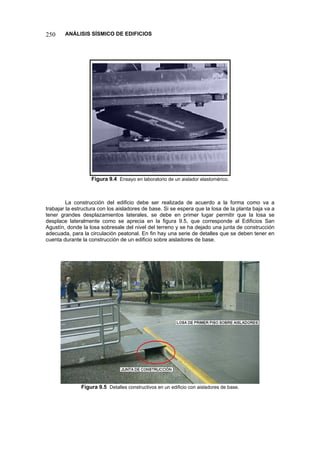250 ANÁLISIS SÍSMICO DE EDIFICIOS 
Figura 9.4 Ensayo en laboratorio de un aislador elastomérico. 
La construcción del edificio debe ser realizada de acuerdo a la forma como va a trabajar la estructura con los aisladores de base. Si se espera que la losa de la planta baja va a tener grandes desplazamientos laterales, se debe en primer lugar permitir que la losa se desplace lateralmente como se aprecia en la figura 9.5, que corresponde al Edificios San Agustín, donde la losa sobresale del nivel del terreno y se ha dejado una junta de construcción adecuada, para la circulación peatonal. En fin hay una serie de detalles que se deben tener en cuenta durante la construcción de un edificio sobre aisladores de base. 
Figura 9.5 Detalles constructivos en un edificio con aisladores de base.  