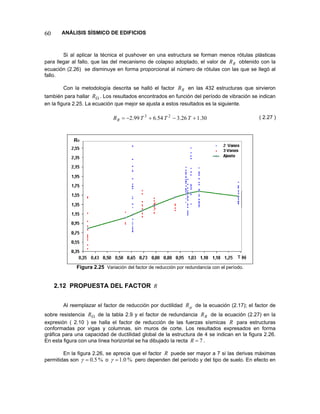 60 ANÁLISIS SÍSMICO DE EDIFICIOS 
Si al aplicar la técnica el pushover en una estructura se forman menos rótulas plásticas para llegar al fallo, que las del mecanismo de colapso adoptado, el valor de obtenido con la ecuación (2.26) se disminuye en forma proporcional al número de rótulas con las que se llegó al fallo. RR 
Con la metodología descrita se halló el factor en las 432 estructuras que sirvieron también para hallar . Los resultados encontrados en función del período de vibración se indican en la figura 2.25. La ecuación que mejor se ajusta a estos resultados es la siguiente. RRΩR 
30.126.354.699.223+−+−=TTTRR 
( 2.27 ) 
Figura 2.25 Variación del factor de reducción por redundancia con el período. 
2.12 PROPUESTA DEL FACTOR R 
Al reemplazar el factor de reducción por ductilidad de la ecuación (2.17); el factor de sobre resistencia de la tabla 2.9 y el factor de redundancia de la ecuación (2.27) en la expresión ( 2.10 ) se halla el factor de reducción de las fuerzas sísmicas μRΩRRRR para estructuras conformadas por vigas y columnas, sin muros de corte. Los resultados expresados en forma gráfica para una capacidad de ductilidad global de la estructura de 4 se indican en la figura 2.26. En esta figura con una línea horizontal se ha dibujado la recta 7=R. 
En la figura 2.26, se aprecia que el factor R puede ser mayor a 7 si las derivas máximas permitidas son %5.0=γ o %0.1=γ pero dependen del período y del tipo de suelo. En efecto en  