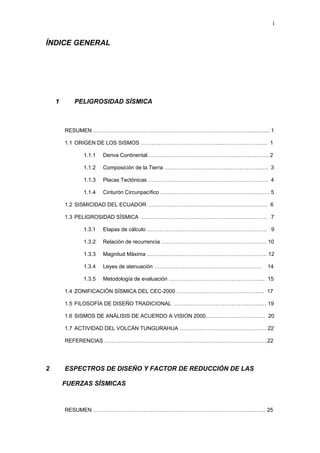 i 
ÍNDICE GENERAL 
1 PELIGROSIDAD SÍSMICA 
RESUMEN …………………………………………………………………………….... …...... 1 
1.1 ORIGEN DE LOS SISMOS …………………………………….....………………….... 1 
1.1.1 Deriva Continental………………………………………………………….. 2 
1.1.2 Composición de la Tierra …………………………………………………. 3 
1.1.3 Placas Tectónicas …………………………………………………………. 4 
1.1.4 Cinturón Circunpacífico ……………………………………………………. 5 
1.2 SISMICIDAD DEL ECUADOR ……………………………………………………….… 6 
1.3 PELIGROSIDAD SÍSMICA ……………………………………………………………. 7 
1.3.1 Etapas de cálculo …………………………………………………………. 9 
1.3.2 Relación de recurrencia ………………………………………………….. 10 
1.3.3 Magnitud Máxima …………………………………………………………. 12 
1.3.4 Leyes de atenuación …………………………………………………… 14 
1.3.5 Metodología de evaluación ……………………………………………... 15 
1.4 ZONIFICACIÓN SÍSMICA DEL CEC-2000 …………………………………………. 17 
1.5 FILOSOFÍA DE DISEÑO TRADICIONAL …………………………………...…….… 19 
1.6 SISMOS DE ANÁLISIS DE ACUERDO A VISION 2000………..………………….. 20 
1.7 ACTIVIDAD DEL VOLCÁN TUNGURAHUA …………..………………………….…. 22 
REFERENCIAS ……………………………………………………………………………….22 
2 ESPECTROS DE DISEÑO Y FACTOR DE REDUCCIÓN DE LAS 
FUERZAS SÍSMICAS 
RESUMEN …………………………………………………………………………......…..... 25  