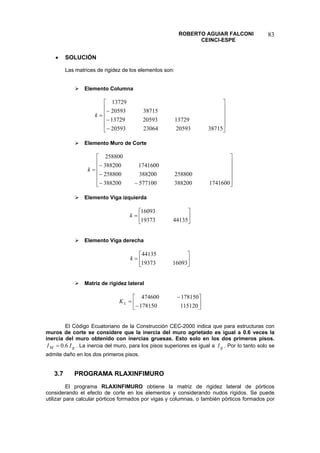 ROBERTO AGUIAR FALCONI 
CEINCI-ESPE 
83 
• SOLUCIÓN 
Las matrices de rigidez de los elementos son: 
¾ Elemento Columna 
⎥⎥⎥⎥ ⎦ ⎤ ⎢⎢⎢⎢ ⎣ ⎡ − − − = 38715205932306420593137292059313729387152059313729k 
¾ Elemento Muro de Corte 
⎥⎥⎥⎥ ⎦ ⎤ ⎢⎢⎢⎢ ⎣ ⎡ −− − − = 17416003882005771003882002588003882002588001741600388200258800k 
¾ Elemento Viga izquierda 
⎥⎦ ⎤ ⎢⎣ ⎡ = 441351937316093k 
¾ Elemento Viga derecha 
⎥⎦ ⎤ ⎢⎣ ⎡ = 160931937344135k 
¾ Matriz de rigidez lateral 
⎥⎦ ⎤ ⎢⎣ ⎡ − − = 115120178150178150474600LK 
El Código Ecuatoriano de la Construcción CEC-2000 indica que para estructuras con muros de corte se considere que la inercia del muro agrietado es igual a 0.6 veces la inercia del muro obtenido con inercias gruesas. Esto solo en los dos primeros pisos. . La inercia del muro, para los pisos superiores es igual a . Por lo tanto solo se admite daño en los dos primeros pisos. gMII6.0=gI 
3.7 PROGRAMA RLAXINFIMURO 
El programa RLAXINFIMURO obtiene la matriz de rigidez lateral de pórticos considerando el efecto de corte en los elementos y considerando nudos rígidos. Se puede utilizar para calcular pórticos formados por vigas y columnas, o también pórticos formados por  