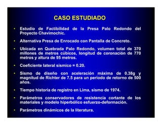 CASO ESTUDIADOCASO ESTUDIADO
• Estudio de Factibilidad de la Presa Palo Redondo del
Proyecto Chavimochic.
• Alternativa Presa de Enrocado con Pantalla de Concreto.
• Ubicada en Quebrada Palo Redondo, volumen total de 370
millones de metros cúbicos, longitud de coronación de 770
metros y altura de 95 metros.
• Coeficiente lateral sísmico = 0.20.
• Sismo de diseño con aceleración máxima de 0.38g y
magnitud de Richter de 7.5 para un período de retorno de 500
años.
• Tiempo historia de registro en Lima, sismo de 1974.
• Parámetros conservadores de resistencia cortante de los
materiales y modelo hiperbólico esfuerzo-deformación.
• Parámetros dinámicos de la literatura.
 