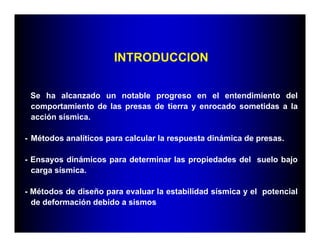 Se ha alcanzado un notable progreso en el entendimiento del
comportamiento de las presas de tierra y enrocado sometidas a la
acción sísmica.
- Métodos analíticos para calcular la respuesta dinámica de presas.
- Ensayos dinámicos para determinar las propiedades del suelo bajo
carga sísmica.
- Métodos de diseño para evaluar la estabilidad sísmica y el potencial
de deformación debido a sismos
INTRODUCCION
 