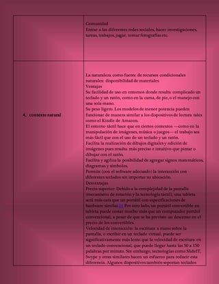 Comunidad
Entrar a las diferentes redes sociales, hacer investigaciones,
tareas, trabajos, jugar, tomar fotografías etc.
4. contexto natural
La naturaleza como fuente de recursos condicionales
naturales: disponibilidad de materiales
Ventajas
Su facilidad de uso en entornos donde resulta complicado un
teclado y un ratón, como en la cama, de pie, o el manejo con
una sola mano.
Su peso ligero. Los modelos de menor potencia pueden
funcionar de manera similar a los dispositivos de lectura tales
como el Kindle de Amazon.
El entorno táctil hace que en ciertos contextos —como en la
manipulación de imágenes, música o juegos— el trabajo sea
más fácil que con el uso de un teclado y un ratón.
Facilita la realización de dibujos digitales y edición de
imágenes pues resulta más preciso e intuitivo que pintar o
dibujar con el ratón.
Facilita y agiliza la posibilidad de agregar signos matemáticos,
diagramas y símbolos.
Permite (con el software adecuado) la interacción con
diferentes teclados sin importar su ubicación.
Desventajas
Precio superior: Debido a la complejidad de la pantalla
(mecanismo de rotación y la tecnología táctil), una tableta
será más cara que un portátil con especificaciones de
hardware similar.11 Por otro lado, un portátil convertible en
tableta puede costar mucho más que un computador portátil
convencional, a pesar de que se ha previsto un descenso en el
precio de los convertibles.
Velocidad de interacción: la escritura a mano sobre la
pantalla, o escribir en un teclado virtual, puede ser
significativamente más lento que la velocidad de escritura en
un teclado convencional, que puede llegar hasta las 50 a 150
palabras por minuto. Sin embargo, tecnologías como SlideIT,
Swype y otras similares hacen un esfuerzo para reducir esta
diferencia. Algunos dispositivos también soportan teclados
 