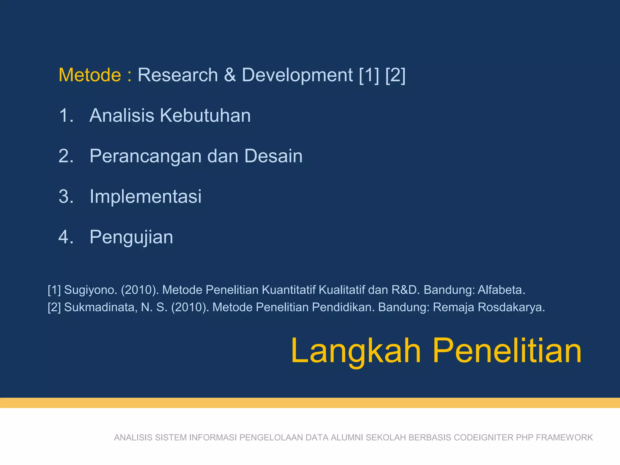 ANALISIS SISTEM INFORMASI PENGELOLAAN DATA ALUMNI SEKOLAH BERBASIS CODEIGNITER PHP FRAMEWORK
Metode : Research & Development [1] [2]
1. Analisis Kebutuhan
2. Perancangan dan Desain
3. Implementasi
4. Pengujian
Langkah Penelitian
[1] Sugiyono. (2010). Metode Penelitian Kuantitatif Kualitatif dan R&D. Bandung: Alfabeta.
[2] Sukmadinata, N. S. (2010). Metode Penelitian Pendidikan. Bandung: Remaja Rosdakarya.
 