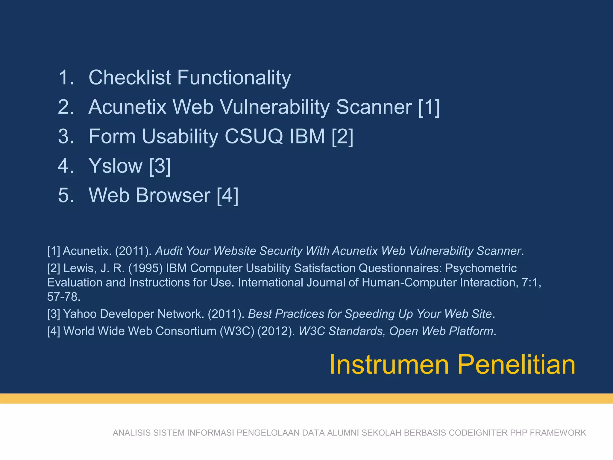ANALISIS SISTEM INFORMASI PENGELOLAAN DATA ALUMNI SEKOLAH BERBASIS CODEIGNITER PHP FRAMEWORK
1. Checklist Functionality
2. Acunetix Web Vulnerability Scanner [1]
3. Form Usability CSUQ IBM [2]
4. Yslow [3]
5. Web Browser [4]
Instrumen Penelitian
[1] Acunetix. (2011). Audit Your Website Security With Acunetix Web Vulnerability Scanner.
[2] Lewis, J. R. (1995) IBM Computer Usability Satisfaction Questionnaires: Psychometric
Evaluation and Instructions for Use. International Journal of Human-Computer Interaction, 7:1,
57-78.
[3] Yahoo Developer Network. (2011). Best Practices for Speeding Up Your Web Site.
[4] World Wide Web Consortium (W3C) (2012). W3C Standards, Open Web Platform.
 