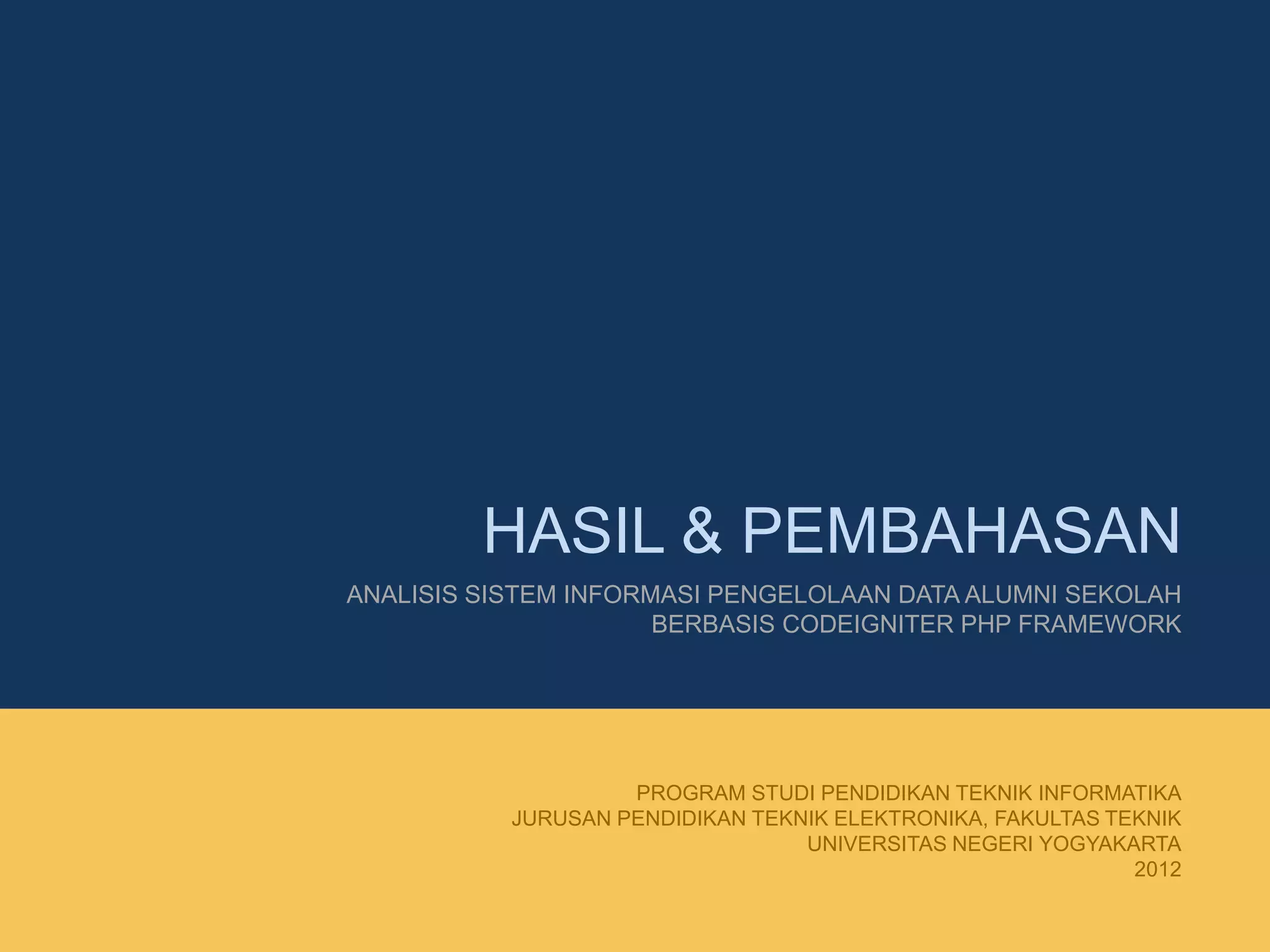 HASIL & PEMBAHASAN
ANALISIS SISTEM INFORMASI PENGELOLAAN DATA ALUMNI SEKOLAH
BERBASIS CODEIGNITER PHP FRAMEWORK
PROGRAM STUDI PENDIDIKAN TEKNIK INFORMATIKA
JURUSAN PENDIDIKAN TEKNIK ELEKTRONIKA, FAKULTAS TEKNIK
UNIVERSITAS NEGERI YOGYAKARTA
2012
 