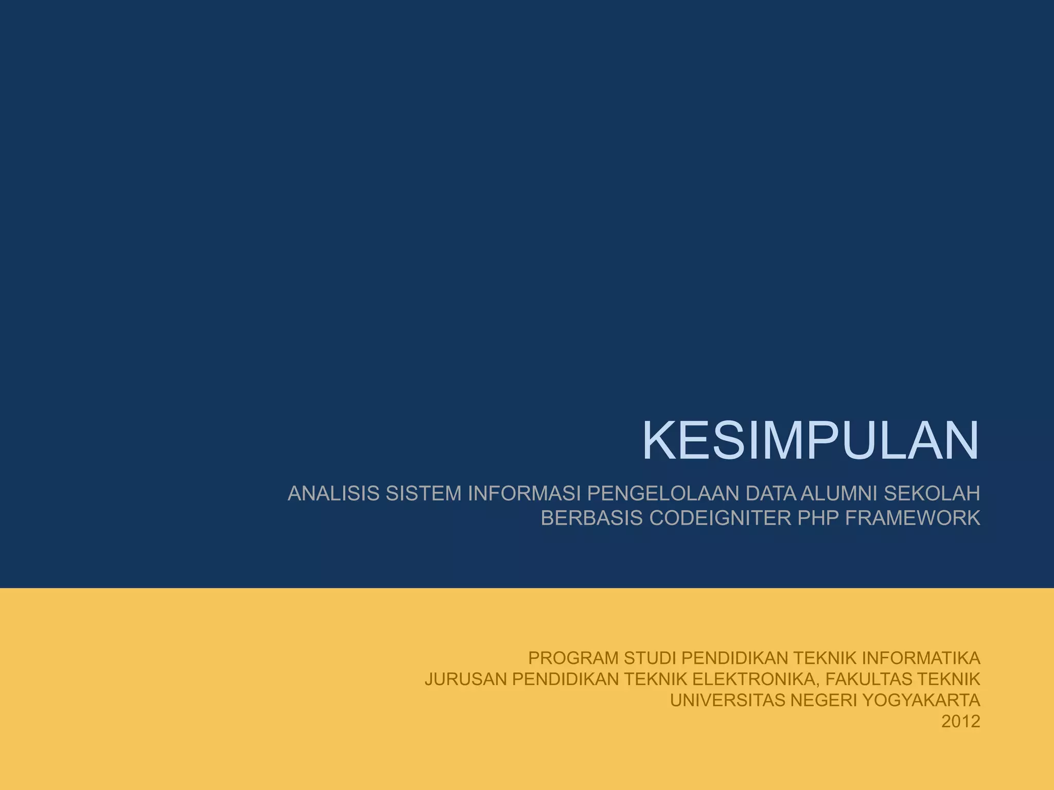 KESIMPULAN
ANALISIS SISTEM INFORMASI PENGELOLAAN DATA ALUMNI SEKOLAH
BERBASIS CODEIGNITER PHP FRAMEWORK
PROGRAM STUDI PENDIDIKAN TEKNIK INFORMATIKA
JURUSAN PENDIDIKAN TEKNIK ELEKTRONIKA, FAKULTAS TEKNIK
UNIVERSITAS NEGERI YOGYAKARTA
2012
 