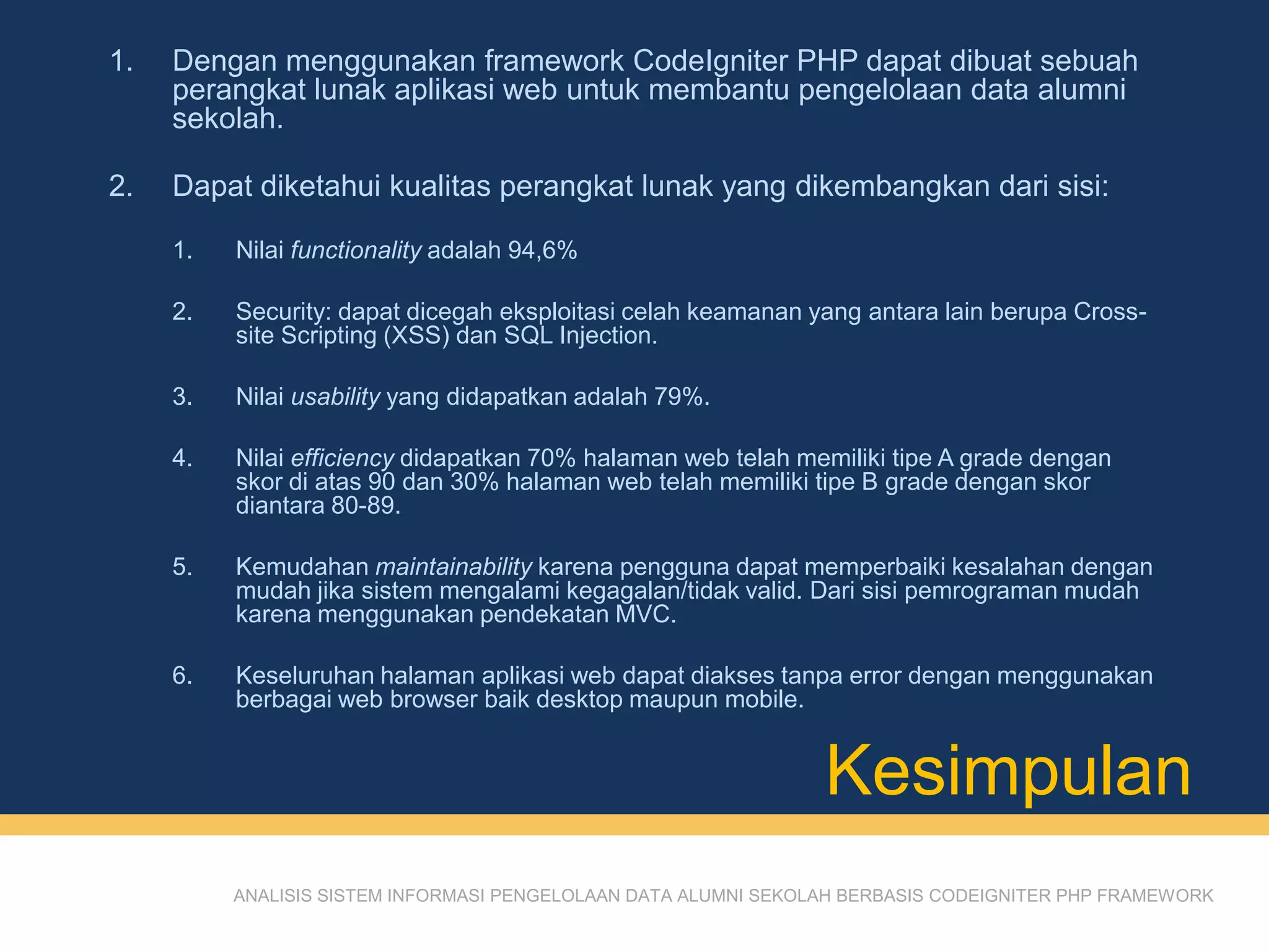 Kesimpulan
ANALISIS SISTEM INFORMASI PENGELOLAAN DATA ALUMNI SEKOLAH BERBASIS CODEIGNITER PHP FRAMEWORK
1. Dengan menggunakan framework CodeIgniter PHP dapat dibuat sebuah
perangkat lunak aplikasi web untuk membantu pengelolaan data alumni
sekolah.
2. Dapat diketahui kualitas perangkat lunak yang dikembangkan dari sisi:
1. Nilai functionality adalah 94,6%
2. Security: dapat dicegah eksploitasi celah keamanan yang antara lain berupa Cross-
site Scripting (XSS) dan SQL Injection.
3. Nilai usability yang didapatkan adalah 79%.
4. Nilai efficiency didapatkan 70% halaman web telah memiliki tipe A grade dengan
skor di atas 90 dan 30% halaman web telah memiliki tipe B grade dengan skor
diantara 80-89.
5. Kemudahan maintainability karena pengguna dapat memperbaiki kesalahan dengan
mudah jika sistem mengalami kegagalan/tidak valid. Dari sisi pemrograman mudah
karena menggunakan pendekatan MVC.
6. Keseluruhan halaman aplikasi web dapat diakses tanpa error dengan menggunakan
berbagai web browser baik desktop maupun mobile.
 