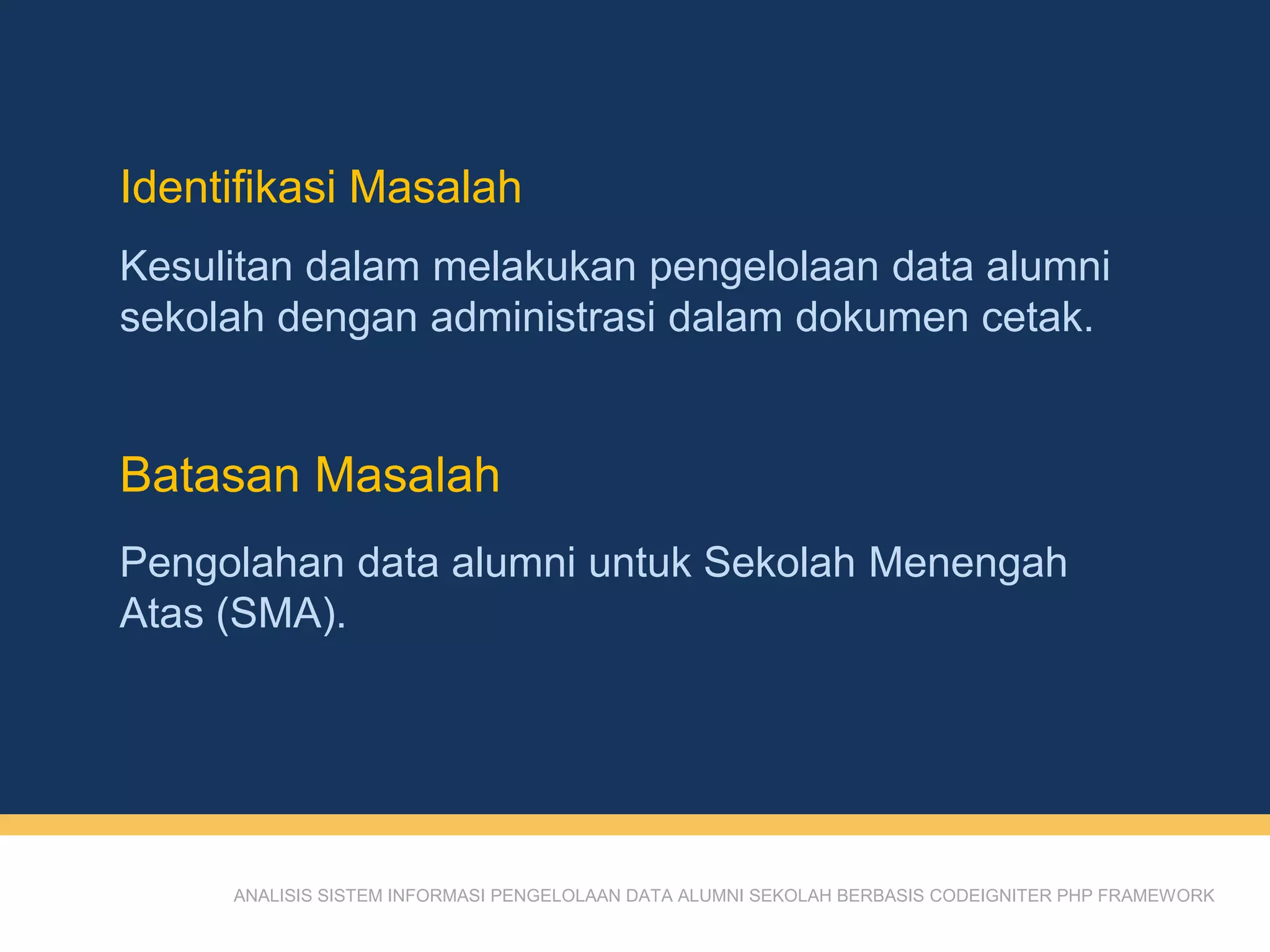 Identifikasi Masalah
ANALISIS SISTEM INFORMASI PENGELOLAAN DATA ALUMNI SEKOLAH BERBASIS CODEIGNITER PHP FRAMEWORK
Kesulitan dalam melakukan pengelolaan data alumni
sekolah dengan administrasi dalam dokumen cetak.
Batasan Masalah
Pengolahan data alumni untuk Sekolah Menengah
Atas (SMA).
 