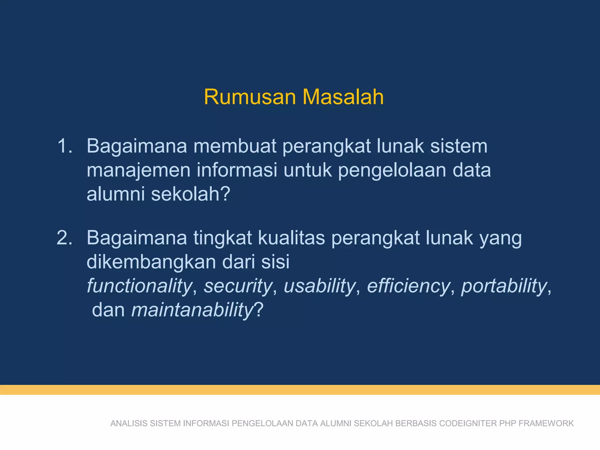 Rumusan Masalah
ANALISIS SISTEM INFORMASI PENGELOLAAN DATA ALUMNI SEKOLAH BERBASIS CODEIGNITER PHP FRAMEWORK
1. Bagaimana membuat perangkat lunak sistem
manajemen informasi untuk pengelolaan data
alumni sekolah?
2. Bagaimana tingkat kualitas perangkat lunak yang
dikembangkan dari sisi
functionality, security, usability, efficiency, portability,
dan maintanability?
 