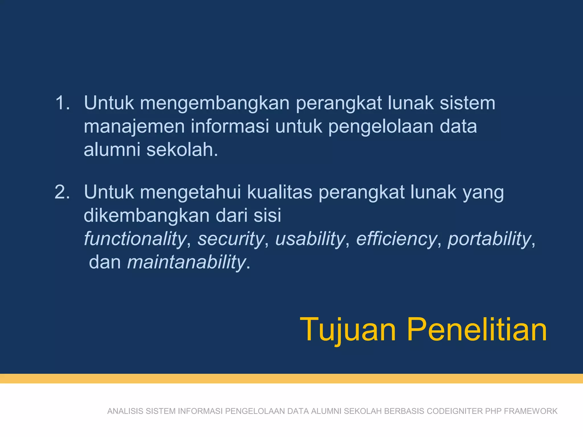 Tujuan Penelitian
ANALISIS SISTEM INFORMASI PENGELOLAAN DATA ALUMNI SEKOLAH BERBASIS CODEIGNITER PHP FRAMEWORK
1. Untuk mengembangkan perangkat lunak sistem
manajemen informasi untuk pengelolaan data
alumni sekolah.
2. Untuk mengetahui kualitas perangkat lunak yang
dikembangkan dari sisi
functionality, security, usability, efficiency, portability,
dan maintanability.
 