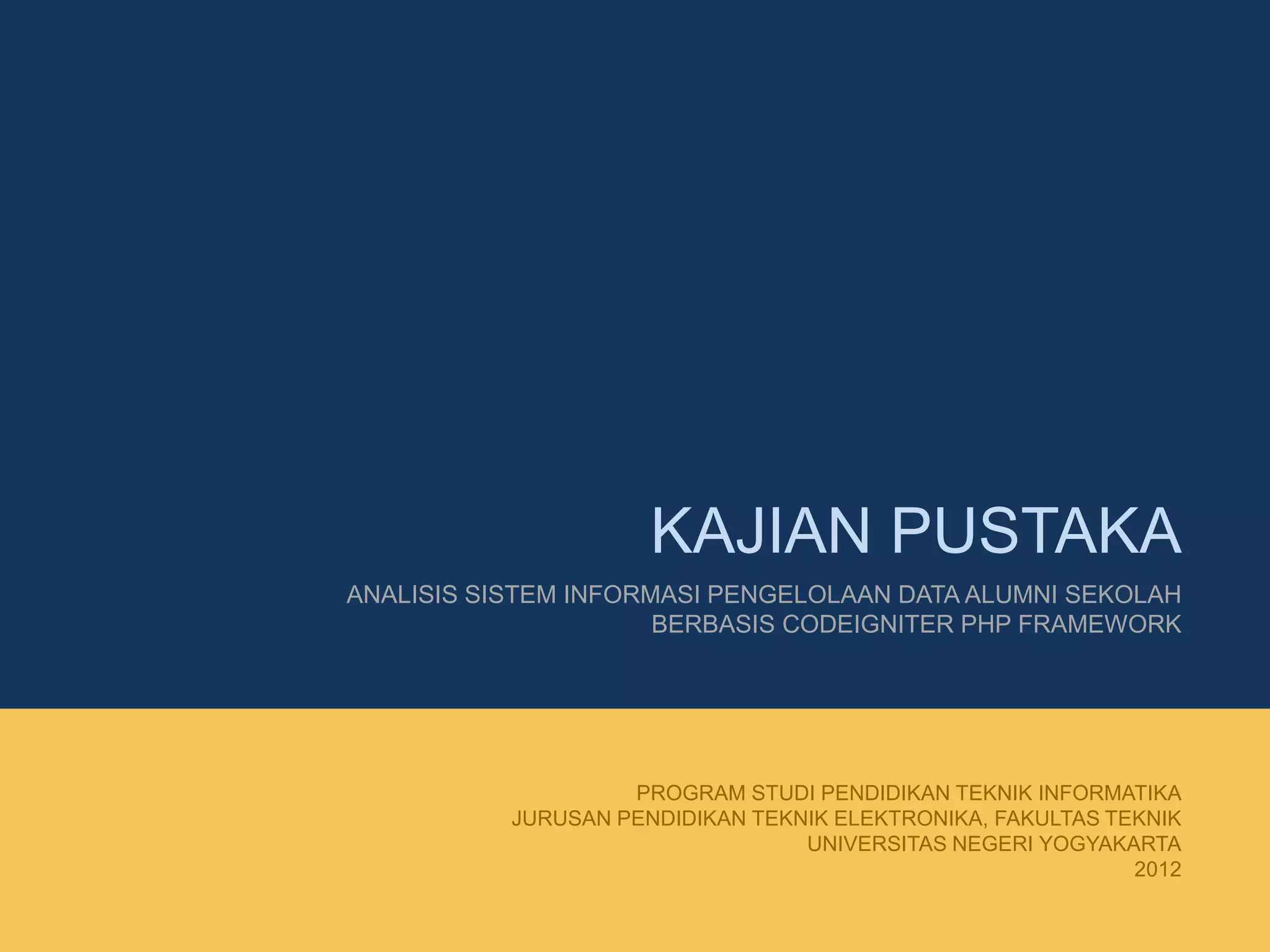 KAJIAN PUSTAKA
ANALISIS SISTEM INFORMASI PENGELOLAAN DATA ALUMNI SEKOLAH
BERBASIS CODEIGNITER PHP FRAMEWORK
PROGRAM STUDI PENDIDIKAN TEKNIK INFORMATIKA
JURUSAN PENDIDIKAN TEKNIK ELEKTRONIKA, FAKULTAS TEKNIK
UNIVERSITAS NEGERI YOGYAKARTA
2012
 