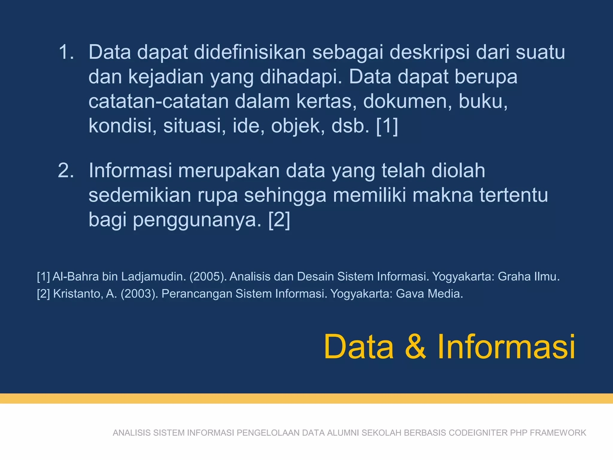 ANALISIS SISTEM INFORMASI PENGELOLAAN DATA ALUMNI SEKOLAH BERBASIS CODEIGNITER PHP FRAMEWORK
1. Data dapat didefinisikan sebagai deskripsi dari suatu
dan kejadian yang dihadapi. Data dapat berupa
catatan-catatan dalam kertas, dokumen, buku,
kondisi, situasi, ide, objek, dsb. [1]
2. Informasi merupakan data yang telah diolah
sedemikian rupa sehingga memiliki makna tertentu
bagi penggunanya. [2]
Data & Informasi
[1] Al-Bahra bin Ladjamudin. (2005). Analisis dan Desain Sistem Informasi. Yogyakarta: Graha Ilmu.
[2] Kristanto, A. (2003). Perancangan Sistem Informasi. Yogyakarta: Gava Media.
 