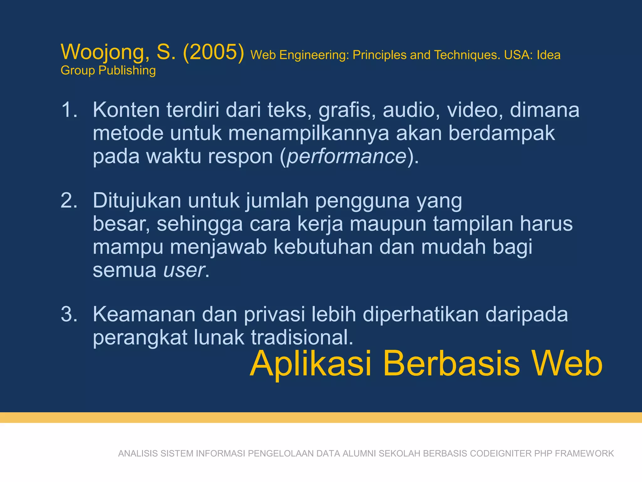 ANALISIS SISTEM INFORMASI PENGELOLAAN DATA ALUMNI SEKOLAH BERBASIS CODEIGNITER PHP FRAMEWORK
Woojong, S. (2005) Web Engineering: Principles and Techniques. USA: Idea
Group Publishing
1. Konten terdiri dari teks, grafis, audio, video, dimana
metode untuk menampilkannya akan berdampak
pada waktu respon (performance).
2. Ditujukan untuk jumlah pengguna yang
besar, sehingga cara kerja maupun tampilan harus
mampu menjawab kebutuhan dan mudah bagi
semua user.
3. Keamanan dan privasi lebih diperhatikan daripada
perangkat lunak tradisional.
Aplikasi Berbasis Web
 