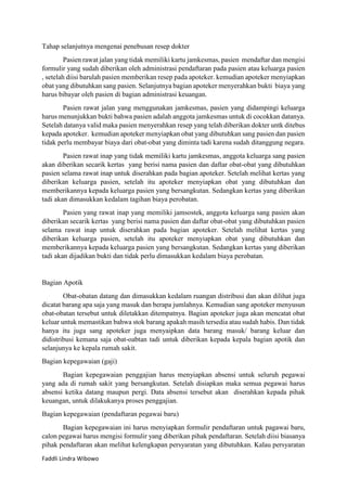 Tahap selanjutnya mengenai penebusan resep dokter
Pasien rawat jalan yang tidak memiliki kartu jamkesmas, pasien mendaftar dan mengisi
formulir yang sudah diberikan oleh administrasi pendaftaran pada pasien atau keluarga pasien
, setelah diisi barulah pasien memberikan resep pada apoteker. kemudian apoteker menyiapkan
obat yang dibutuhkan sang pasien. Selanjutnya bagian apoteker menyerahkan bukti biaya yang
harus bibayar oleh pasien di bagian administrasi keuangan.
Pasien rawat jalan yang menggunakan jamkesmas, pasien yang didampingi keluarga
harus menunjukkan bukti bahwa pasien adalah anggota jamkesmas untuk di cocokkan datanya.
Setelah datanya valid maka pasien menyerahkan resep yang telah diberikan dokter untk ditebus
kepada apoteker. kemudian apoteker menyiapkan obat yang dibutuhkan sang pasien dan pasien
tidak perlu membayar biaya dari obat-obat yang diminta tadi karena sudah ditanggung negara.
Pasien rawat inap yang tidak memiliki kartu jamkesmas, anggota keluarga sang pasien
akan diberikan secarik kertas yang berisi nama pasien dan daftar obat-obat yang dibutuhkan
pasien selama rawat inap untuk diserahkan pada bagian apoteker. Setelah melihat kertas yang
diberikan keluarga pasien, setelah itu apoteker menyiapkan obat yang dibutuhkan dan
memberikannya kepada keluarga pasien yang bersangkutan. Sedangkan kertas yang diberikan
tadi akan dimasukkan kedalam tagihan biaya perobatan.
Pasien yang rawat inap yang memiliki jamsostek, anggota keluarga sang pasien akan
diberikan secarik kertas yang berisi nama pasien dan daftar obat-obat yang dibutuhkan pasien
selama rawat inap untuk diserahkan pada bagian apoteker. Setelah melihat kertas yang
diberikan keluarga pasien, setelah itu apoteker menyiapkan obat yang dibutuhkan dan
memberikannya kepada keluarga pasien yang bersangkutan. Sedangkan kertas yang diberikan
tadi akan dijadikan bukti dan tidak perlu dimasukkan kedalam biaya perobatan.

Bagian Apotik
Obat-obatan datang dan dimasukkan kedalam ruangan distribusi dan akan dilihat juga
dicatat barang apa saja yang masuk dan berapa jumlahnya. Kemudian sang apoteker menyusun
obat-obatan tersebut untuk diletakkan ditempatnya. Bagian apoteker juga akan mencatat obat
keluar untuk memastikan bahwa stok barang apakah masih tersedia atau sudah habis. Dan tidak
hanya itu juga sang apoteker juga menyaipkan data barang masuk/ barang keluar dan
didistribusi kemana saja obat-oabtan tadi untuk diberikan kepada kepala bagian apotik dan
selanjunya ke kepala rumah sakit.
Bagian kepegawaian (gaji)
Bagian kepegawaian penggajian harus menyiapkan absensi untuk seluruh pegawai
yang ada di rumah sakit yang bersangkutan. Setelah disiapkan maka semua pegawai harus
absensi ketika datang maupun pergi. Data absensi tersebut akan diserahkan kepada pihak
keuangan, untuk dilakukanya proses penggajian.
Bagian kepegawaian (pendaftaran pegawai baru)
Bagian kepegawaian ini harus menyiapkan formulir pendaftaran untuk pagawai baru,
calon pegawai harus mengisi formulir yang diberikan pihak pendaftaran. Setelah diisi biasanya
pihak pendaftaran akan melihat kelengkapan persyaratan yang dibutuhkan. Kalau persyaratan
Faddli Lindra Wibowo

 