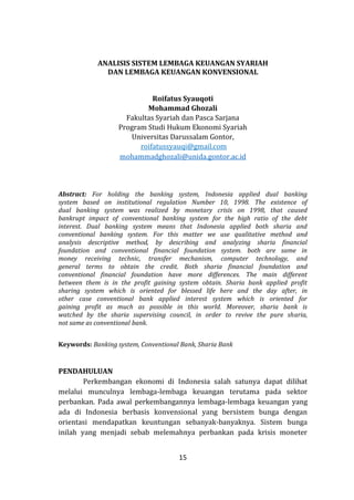 15
ANALISIS SISTEM LEMBAGA KEUANGAN SYARIAH
DAN LEMBAGA KEUANGAN KONVENSIONAL
Roifatus Syauqoti
Mohammad Ghozali
Fakultas Syariah dan Pasca Sarjana
Program Studi Hukum Ekonomi Syariah
Universitas Darussalam Gontor,
roifatussyauqi@gmail.com
mohammadghozali@unida.gontor.ac.id
Abstract: For holding the banking system, Indonesia applied dual banking
system based on institutional regulation Number 10, 1998. The existence of
dual banking system was realized by monetary crisis on 1998, that caused
bankrupt impact of conventional banking system for the high ratio of the debt
interest. Dual banking system means that Indonesia applied both sharia and
conventional banking system. For this matter we use qualitative method and
analysis descriptive method, by describing and analyzing sharia financial
foundation and conventional financial foundation system. both are same in
money receiving technic, transfer mechanism, computer technology, and
general terms to obtain the credit. Both sharia financial foundation and
conventional financial foundation have more differences. The main different
between them is in the profit gaining system obtain. Sharia bank applied profit
sharing system which is oriented for blessed life here and the day after, in
other case conventional bank applied interest system which is oriented for
gaining profit as much as possible in this world. Moreover, sharia bank is
watched by the sharia supervising council, in order to revive the pure sharia,
not same as conventional bank.
Keywords: Banking system, Conventional Bank, Sharia Bank
PENDAHULUAN
Perkembangan ekonomi di Indonesia salah satunya dapat dilihat
melalui munculnya lembaga-lembaga keuangan terutama pada sektor
perbankan. Pada awal perkembangannya lembaga-lembaga keuangan yang
ada di Indonesia berbasis konvensional yang bersistem bunga dengan
orientasi mendapatkan keuntungan sebanyak-banyaknya. Sistem bunga
inilah yang menjadi sebab melemahnya perbankan pada krisis moneter
 