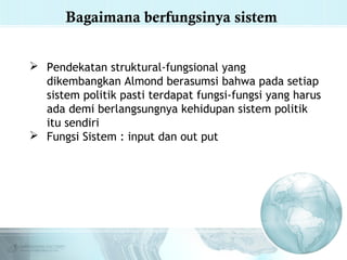 Bagaimana berfungsinya sistem
 Pendekatan struktural-fungsional yang
dikembangkan Almond berasumsi bahwa pada setiap
sistem politik pasti terdapat fungsi-fungsi yang harus
ada demi berlangsungnya kehidupan sistem politik
itu sendiri
 Fungsi Sistem : input dan out put

 