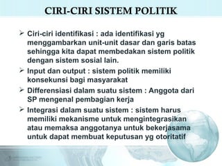 CIRI-CIRI SISTEM POLITIK
 Ciri-ciri identifikasi : ada identifikasi yg
menggambarkan unit-unit dasar dan garis batas
sehingga kita dapat membedakan sistem politik
dengan sistem sosial lain.
 Input dan output : sistem politik memiliki
konsekunsi bagi masyarakat
 Differensiasi dalam suatu sistem : Anggota dari
SP mengenal pembagian kerja
Live
 Integrasi dalam suatu sistem : sistem harus
Video
memiliki mekanisme untuk mengintegrasikan
atau memaksa anggotanya untuk bekerjasama
untuk dapat membuat keputusan yg otoritatif

 