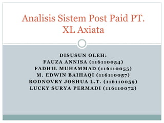 Analisis Sistem Post Paid PT.
          XL Axiata

         DISUSUN OLEH:
     FAUZA ANNISA (116110054)
  FADHIL MUHAMMAD (116110055)
   M. EDWIN BAIHAQI (116110057)
 RODNOVRY JOSHUA L.T. (116110059)
 LUCKY SURYA PERMADI (116110072)
 
