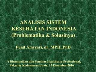 ANALISIS SISTEM
KESEHATAN INDONESIA
(Problematika & Solusinya)
Fuad Amsyari, dr, MPH, PhD
*) Disampaikan dlm Seminar Healthcare Professional,
Fakultas Kedokteran Unair, 12 Desember 2016
 