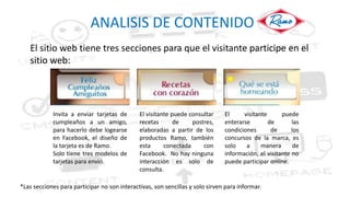 ANALISIS DE CONTENIDO
El sitio web tiene tres secciones para que el visitante participe en el
sitio web:
Invita a enviar tarjetas de
cumpleaños a un amigo,
para hacerlo debe logearse
en Facebook, el diseño de
la tarjeta es de Ramo.
Solo tiene tres modelos de
tarjetas para envió.
El visitante puede consultar
recetas de postres,
elaboradas a partir de los
productos Ramo, también
esta conectada con
Facebook. No hay ninguna
interacción es solo de
consulta.
El visitante puede
enterarse de las
condiciones de los
concursos de la marca, es
solo a manera de
información, el visitante no
puede participar onlíne.
*Las secciones para participar no son interactivas, son sencillas y solo sirven para informar.
 