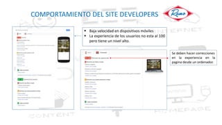 COMPORTAMIENTO DEL SITE DEVELOPERS
 Baja velocidad en dispositivos móviles
 La experiencia de los usuarios no esta al 100
pero tiene un nivel alto.
Se deben hacer correcciones
en la experiencia en la
pagina desde un ordenador.
 