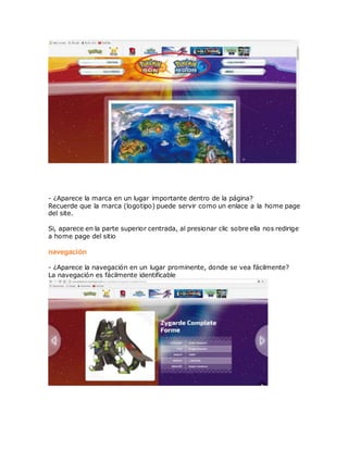 - ¿Aparece la marca en un lugar importante dentro de la página?
Recuerde que la marca (logotipo) puede servir como un enlace a la home page
del site.
Si, aparece en la parte superior centrada, al presionar clic sobre ella nos redirige
a home page del sitio
navegación
- ¿Aparece la navegación en un lugar prominente, donde se vea fácilmente?
La navegación es fácilmente identificable
 