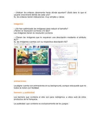 - ¿Indican los enlaces claramente hacia dónde apuntan? ¿Está claro lo que el
usuario encontrará detrás de cada uno?
Si, los enlaces tienen indicaciones muy simples y claras
imágenes
- ¿Se han optimizado las imágenes para reducir el tamaño?
¿Tienen la resolución correcta (72 dpi)?
Las imágenes tienen la resolución correcta
- ¿Tienen las imágenes que lo requieran una descripción mediante el atributo
ALT?
Si, las imágenes cuentas con su respectiva descripción ALT
animaciones
La página cuenta con animaciones en su background, aunque esta puede que no
todos la noten con facilidad
banners y publicidad
Los banners que contiene el sitio son para redirigirnos a sitios web de otros
productos de la franquicia.
La publicidad que contiene es exclusivamente de los juegos
 