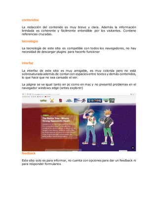 contenidos
La redacción del contenido es muy breve y clara. Además la información
brindada es coherente y fácilmente entendible por los visitantes. Contiene
referencias cruzadas.
tecnología
La tecnología de este sitio es compatible con todos los navegadores, no hay
necesidad de descargar plugins para hacerlo funcionar
interfaz
La interfaz de este sitio es muy amigable, es muy colorida pero no está
sobresaturada además de contar con espacios entre textos y demás contenidos,
lo que hace que no sea cansado el ver.
La página se ve igual tanto en pc como en mac y no presentó problemas en el
navegador windows edge (antes explorer)
feedback
Este sitio solo es para informar, no cuenta con opciones para dar un feedback ni
para responder formularios
 