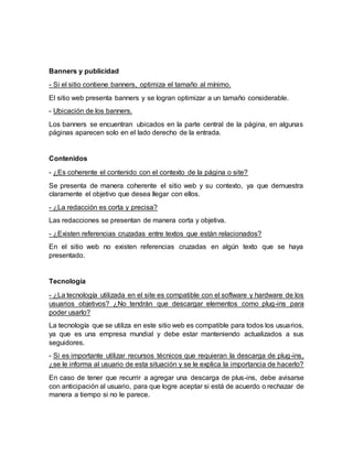 Banners y publicidad
- Si el sitio contiene banners, optimiza el tamaño al mínimo.
El sitio web presenta banners y se logran optimizar a un tamaño considerable.
- Ubicación de los banners.
Los banners se encuentran ubicados en la parte central de la página, en algunas
páginas aparecen solo en el lado derecho de la entrada.
Contenidos
- ¿Es coherente el contenido con el contexto de la página o site?
Se presenta de manera coherente el sitio web y su contexto, ya que demuestra
claramente el objetivo que desea llegar con ellos.
- ¿La redacción es corta y precisa?
Las redacciones se presentan de manera corta y objetiva.
- ¿Existen referencias cruzadas entre textos que están relacionados?
En el sitio web no existen referencias cruzadas en algún texto que se haya
presentado.
Tecnología
- ¿La tecnología utilizada en el site es compatible con el software y hardware de los
usuarios objetivos? ¿No tendrán que descargar elementos como plug-ins para
poder usarlo?
La tecnología que se utiliza en este sitio web es compatible para todos los usuarios,
ya que es una empresa mundial y debe estar manteniendo actualizados a sus
seguidores.
- Si es importante utilizar recursos técnicos que requieran la descarga de plug-ins,
¿se le informa al usuario de esta situación y se le explica la importancia de hacerlo?
En caso de tener que recurrir a agregar una descarga de plus-ins, debe avisarse
con anticipación al usuario, para que logre aceptar si está de acuerdo o rechazar de
manera a tiempo si no le parece.
 