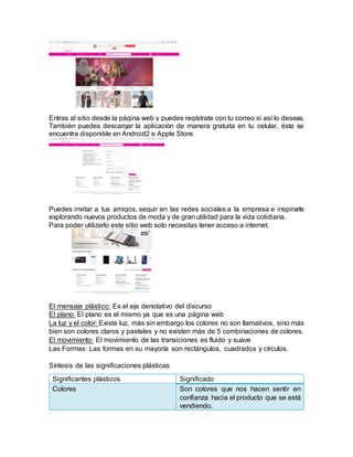 Entras al sitio desde la página web y puedes regístrate con tu correo si así lo deseas.
También puedes descargar la aplicación de manera gratuita en tu celular, ésta se
encuentra disponible en Android2 e Apple Store.
Puedes invitar a tus amigos, seguir en las redes sociales a la empresa e inspirarte
explorando nuevos productos de moda y de gran utilidad para la vida cotidiana.
Para poder utilizarlo este sitio web solo necesitas tener acceso a internet.
El mensaje plástico: Es el eje denotativo del discurso
El plano: El plano es el mismo ya que es una página web
La luz y el color: Existe luz, más sin embargo los colores no son llamativos, sino más
bien son colores claros y pasteles y no existen más de 5 combinaciones de colores.
El movimiento: El movimiento de las transiciones es fluido y suave
Las Formas: Las formas en su mayoría son rectángulos, cuadrados y círculos.
Síntesis de las significaciones plásticas
Significantes plásticos Significado
Colores Son colores que nos hacen sentir en
confianza hacia el producto que se está
vendiendo.
 