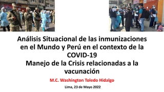 Análisis Situacional de las inmunizaciones
en el Mundo y Perú en el contexto de la
COVID-19
Manejo de la Crisis relacionadas a la
vacunación
Lima, 23 de Mayo 2022
M.C. Washington Toledo Hidalgo
 