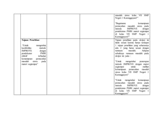 masalah siswa kelas VII SMP
Negeri 1 Karanggayam?”
“Bagaimana kemampuan
pemecahan masalah siswa pada
metode IMPROVE dengan
pendekatan PMRI materi segiempat
di kelas VII SMP Negeri 1
Karanggayam?”
Tujuan Penelitian
“Untuk mengetahui
keefektifan metode
IMPROVE dengan
pendekatan PMRI
efektif terhadap
kemampuan pemecahan
masalah siswa pada
materi segiempat”
Tujuan penelitian pada skripsi ini
tidak sesuai karena hanya terdapat
1 tujuan penelitian yang seharusnya
ada 2 yang harus sesuai dengan
rumusan masalah. Adapun
sebaiknya rumusan masalah pada
skripsi ini yaitu :
“Untuk mengetahui penerapan
metode IMPROVE dengan materi
segiempat untuk melihat
kemampuan pemecahan masalah
siswa kelas VII SMP Negeri 1
Karanggayam”
“Untuk mengetahui kemampuan
pemecahan masalah siswa pada
metode IMPROVE dengan
pendekatan PMRI materi segiempat
di kelas VII SMP Negeri 1
Karanggayam”
 