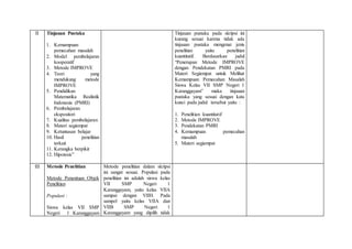 II Tinjauan Pustaka
1. Kemampuan
pemecahan masalah
2. Model pembelajaran
kooperatif
3. Metode IMPROVE
4. Teori yang
mendukung metode
IMPROVE
5. Pendidikan
Matematika Realistik
Indonesia (PMRI)
6. Pembelajaran
ekspositori
7. Kualitas pembelajaran
8. Materi segiempat
9. Ketuntasan belajar
10. Hasil penelitian
terkait
11. Kerangka berpikir
12. Hipotesis”
Tinjauan pustaka pada skripsi ini
kurang sesuai karena tidak ada
tinjauan pustaka mengenai jenis
penelitian yaitu penelitian
kuantitatif. Berdasarkan judul
“Penerapan Metode IMPROVE
dengan Pendekatan PMRI pada
Materi Segiempat untuk Melihat
Kemampuan Pemecahan Masalah
Siswa Kelas VII SMP Negeri 1
Karanggayam” maka tinjauan
pustaka yang sesuai dengan kata
kunci pada judul tersebut yaitu :
1. Penelitian kuantitatif
2. Metode IMPROVE
3. Pendekatan PMRI
4. Kemampuan pemecahan
masalah
5. Materi segiempat
III Metode Penelitian
Metode Penentuan Objek
Penelitian
Populasi :
Siswa kelas VII SMP
Negeri 1 Karanggayam
Metode penelitian dalam skripsi
ini sangat sesuai. Populasi pada
penelitian ini adalah siswa kelas
VII SMP Negeri 1
Karanggayam, yaitu kelas VIIA
sampai dengan VIIH. Pada
sampel yaitu kelas VIIA dan
VIIB SMP Negeri 1
Karanggayam yang dipilih tidak
 