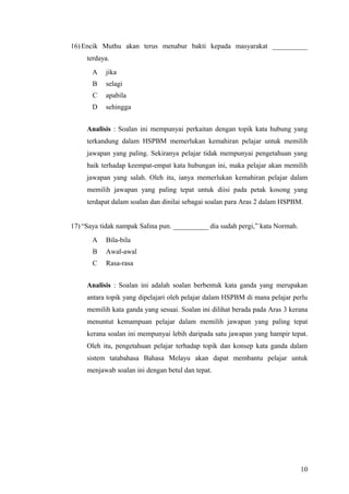16) Encik Muthu akan terus menabur bakti kepada masyarakat __________
     terdaya.
       A   jika
       B   selagi
       C   apabila
       D   sehingga


     Analisis : Soalan ini mempunyai perkaitan dengan topik kata hubung yang
     terkandung dalam HSPBM memerlukan kemahiran pelajar untuk memilih
     jawapan yang paling. Sekiranya pelajar tidak mempunyai pengetahuan yang
     baik terhadap keempat-empat kata hubungan ini, maka pelajar akan memilih
     jawapan yang salah. Oleh itu, ianya memerlukan kemahiran pelajar dalam
     memilih jawapan yang paling tepat untuk diisi pada petak kosong yang
     terdapat dalam soalan dan dinilai sebagai soalan para Aras 2 dalam HSPBM.


17) “Saya tidak nampak Salina pun. __________ dia sudah pergi,” kata Normah.
       A   Bila-bila
       B   Awal-awal
       C   Rasa-rasa


     Analisis : Soalan ini adalah soalan berbentuk kata ganda yang merupakan
     antara topik yang dipelajari oleh pelajar dalam HSPBM di mana pelajar perlu
     memilih kata ganda yang sesuai. Soalan ini dilihat berada pada Aras 3 kerana
     menuntut kemampuan pelajar dalam memilih jawapan yang paling tepat
     kerana soalan ini mempunyai lebih daripada satu jawapan yang hampir tepat.
     Oleh itu, pengetahuan pelajar terhadap topik dan konsep kata ganda dalam
     sistem tatabahasa Bahasa Melayu akan dapat membantu pelajar untuk
     menjawab soalan ini dengan betul dan tepat.




                                                                               10
 