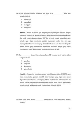 18) “Kamu pergilah dahulu. Sebentar lagi saya akan __________,” kata Asri
    kepada Shahrul.
      A   mengekori
      B   mengikuti
      C   mengejar
      D   menyusul


    Analisis : Soalan ini adalah ayat penyata yang digabungkan bersama dengan
    kata kerta transitif. Ini bermakna bahawa pengetahuan pelajar terhadap kedua-
    dua topik yang terkandung dalam HSPBM ini perlu berada pada tahap yang
    terbaik agar dapat membantu pelajar menjawab soalan ini. Ini juga
    menunjukkan bahawa soalan yang dibina berada pada Aras 3 ekoran daripada
    bentuk soalan yang memerlukan kemahiran analitikal pelajar yang lebih
    tinggi seperti mana objektif yang ingin dicapai dalam SPBM.


19) Dua __________ lanun telah ditumpaskan oleh pasukan polis marin dalam
    tempoh sebulan.
      A   pasukan
      B   angkatan
      C   kelompok
      D   gerombolan


    Analisis : Soalan ini berkaitan dengan kata bilangan dalam HSPBM yang
    mana memerlukan pelajar memilih kata bilangan yang tepat dan sesuai
    digunakan untuk konteks soalan yang dibina. Ini bermakna bahawa soalan ini
    adalah soalan yang mudah dan merupakan soalan pada Aras 1 berdasarkan
    kepada bentuk pelaksanaan topik yang terdapat dalam HSPBM.




20) Sikap Amir yang selalu __________ menyebabkan ramai sahabatnya kurang
    senang.


                                                                              11
 