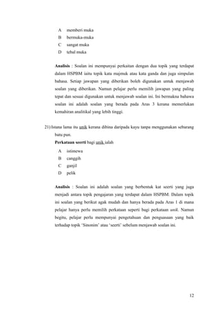 A   memberi muka
       B   bermuka-muka
       C   sangat muka
       D   tebal muka


     Analisis : Soalan ini mempunyai perkaitan dengan dua topik yang terdapat
     dalam HSPBM iaitu topik kata majmuk atau kata ganda dan juga simpulan
     bahasa. Setiap jawapan yang diberikan boleh digunakan untuk menjawab
     soalan yang diberikan. Namun pelajar perlu memilih jawapan yang paling
     tepat dan sesuai digunakan untuk menjawab soalan ini. Ini bermakna bahawa
     soalan ini adalah soalan yang berada pada Aras 3 kerana memerlukan
     kemahiran analitikal yang lebih tinggi.


21) Istana lama itu unik kerana dibina daripada kayu tanpa menggunakan sebarang
     batu pun.
     Perkataan seerti bagi unik ialah
       A   istimewa
       B   canggih
       C   ganjil
       D   pelik


     Analisis : Soalan ini adalah soalan yang berbentuk kat seerti yang juga
     menjadi antara topik pengajaran yang terdapat dalam HSPBM. Dalam topik
     ini soalan yang berikut agak mudah dan hanya berada pada Aras 1 di mana
     pelajar hanya perlu memilih perkataan seperti bagi perkataan unik. Namun
     begitu, pelajar perlu mempunyai pengetahuan dan penguasaan yang baik
     terhadap topik ‘Sinonim’ atau ‘seerti’ sebelum menjawab soalan ini.




                                                                            12
 