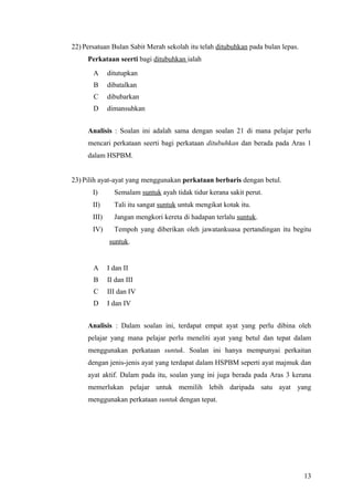 22) Persatuan Bulan Sabit Merah sekolah itu telah ditubuhkan pada bulan lepas.
     Perkataan seerti bagi ditubuhkan ialah
       A      ditutupkan
       B      dibatalkan
       C      dibubarkan
       D      dimansuhkan


     Analisis : Soalan ini adalah sama dengan soalan 21 di mana pelajar perlu
     mencari perkataan seerti bagi perkataan ditubuhkan dan berada pada Aras 1
     dalam HSPBM.


23) Pilih ayat-ayat yang menggunakan perkataan berbaris dengan betul.
       I)       Semalam suntuk ayah tidak tidur kerana sakit perut.
       II)      Tali itu sangat suntuk untuk mengikat kotak itu.
       III)     Jangan mengkori kereta di hadapan terlalu suntuk.
       IV)      Tempoh yang diberikan oleh jawatankuasa pertandingan itu begitu
              suntuk.


       A      I dan II
       B      II dan III
       C      III dan IV
       D      I dan IV


     Analisis : Dalam soalan ini, terdapat empat ayat yang perlu dibina oleh
     pelajar yang mana pelajar perlu meneliti ayat yang betul dan tepat dalam
     menggunakan perkataan suntuk. Soalan ini hanya mempunyai perkaitan
     dengan jenis-jenis ayat yang terdapat dalam HSPBM seperti ayat majmuk dan
     ayat aktif. Dalam pada itu, soalan yang ini juga berada pada Aras 3 kerana
     memerlukan pelajar untuk memilih lebih daripada satu ayat yang
     menggunakan perkataan suntuk dengan tepat.




                                                                                 13
 