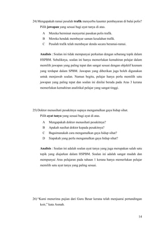 24) Mengapakah ramai pesalah trafik menyerbu kaunter pembayaran di balai polis?
     Pilih jawapan yang sesuai bagi ayat tanya di atas.
       A   Mereka berminat menyertai pasukan polis trafik.
       B   Mereka hendak membayar saman kesalahan trafik.
       C   Pesalah trafik telah membayar denda secara beramai-ramai.


     Analisis : Soalan ini tidak mempunyai perkaitan dengan sebarang topik dalam
     HSPBM. Sebaliknya, soalan ini hanya memerlukan kemahiran pelajar dalam
     memilih jawapan yang paling tepat dan sangat sesuai dengan objektif keenam
     yang terdapat dalam SPBM. Jawapan yang diberikan juga boleh digunakan
     untuk menjawab soalan. Namun begitu, pelajar hanya perlu memilih satu
     jawapan yang paling tepat dan soalan ini dinilai berada pada Aras 3 kerana
     memerlukan kemahiran analitikal pelajar yang sangat tinggi.




25) Doktor menasihati pesakitnya supaya mengamalkan gaya hidup sihat.
     Pilih ayat tanya yang sesuai bagi ayat di atas.
       A   Mengapakah doktor menasihati pesakitnya?
       B   Apakah nasihat doktor kepada pesakitnya?
       C   Bagaimanakah cara mengamalkan gaya hidup sihat?
       D   Siapakah yang perlu mengamalkan gaya hidup sihat?


     Analisis : Soalan ini adalah soalan ayat tanya yang juga merupakan salah satu
     topik yang diajarkan dalam HSPBM. Soalan ini adalah sangat mudah dan
     mempunyai Aras pelajaran pada tahaun 1 kerana hanya memerlukan pelajar
     memilih satu ayat tanya yang paling sesuai.




26) “Kami menerima pujian dari Guru Besar kerana telah menjuarai pertandingan
     koir,” kata Asmah.


                                                                               14
 