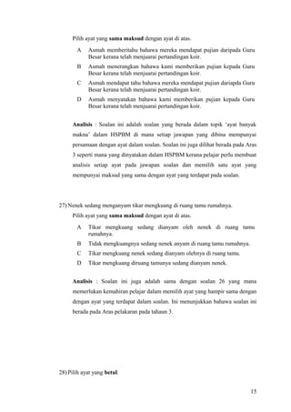 Pilih ayat yang sama maksud dengan ayat di atas.
       A    Asmah memberitahu bahawa mereka mendapat pujian daripada Guru
            Besar kerana telah menjuarai pertandingan koir.
       B    Asmah menerangkan bahawa kami memberikan pujian kepada Guru
            Besar kerana telah menjuarai pertandingan koir.
       C    Asmah mendapat tahu bahawa mereka mendapat pujian dariapda Guru
            Besar kerana telah menjuarai pertandingan koir.
       D    Asmah menyatakan bahawa kami memberikan pujian kepada Guru
            Besar kerana telah menjuarai pertandingan koir.


     Analisis : Soalan ini adalah soalan yang berada dalam topik ‘ayat banyak
     makna’ dalam HSPBM di mana setiap jawapan yang dibina mempunyai
     persamaan dengan ayat dalam soalan. Soalan ini juga dilihat berada pada Aras
     3 seperti mana yang dinyatakan dalam HSPBM kerana pelajar perlu membuat
     analisis setiap ayat pada jawapan soalan dan memilih satu ayat yang
     mempunyai maksud yang sama dengan ayat yang terdapat pada soalan.




27) Nenek sedang menganyam tikar mengkuang di ruang tamu rumahnya.
     Pilih ayat yang sama maksud dengan ayat di atas.
       A    Tikar mengkuang sedang dianyam oleh nenek di ruang tamu
            rumahnya.
       B    Tidak mengkuangnya sedang nenek anyam di ruang tamu rumahnya.
       C    Tikar mengkuang nenek sedang dianyam olehnya di ruang tamu.
       D    Tikar mengkuang diruang tamunya sedang dianyam nenek.


     Analisis : Soalan ini juga adalah sama dengan soalan 26 yang mana
     memerlukan kemahiran pelajar dalam memilih ayat yang hampir sama dengan
     dengan ayat yang terdapat dalam soalan. Ini menunjukkan bahawa soalan ini
     berada pada Aras pelakaran pada tahaun 3.




28) Pilih ayat yang betul.


                                                                              15
 